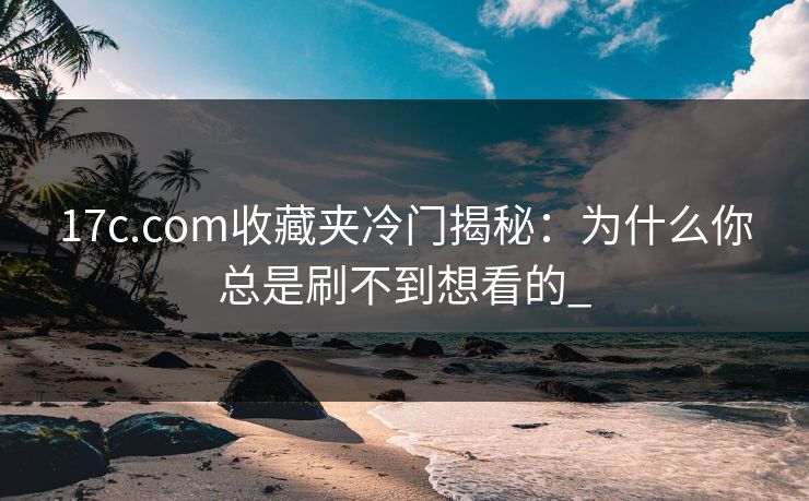 17c.com收藏夹冷门揭秘：为什么你总是刷不到想看的_