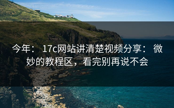 今年： 17c网站讲清楚视频分享： 微妙的教程区，看完别再说不会