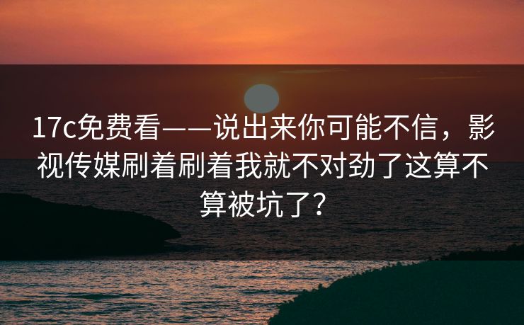 17c免费看——说出来你可能不信，影视传媒刷着刷着我就不对劲了这算不算被坑了？