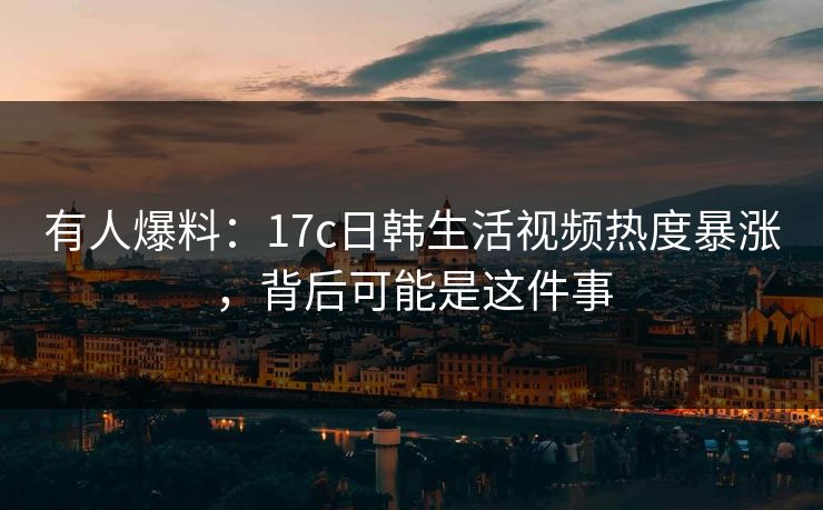 有人爆料：17c日韩生活视频热度暴涨，背后可能是这件事