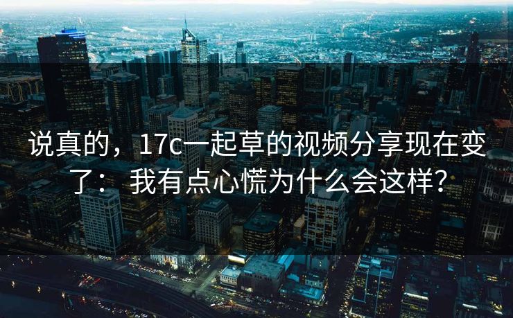 说真的，17c一起草的视频分享现在变了： 我有点心慌为什么会这样？