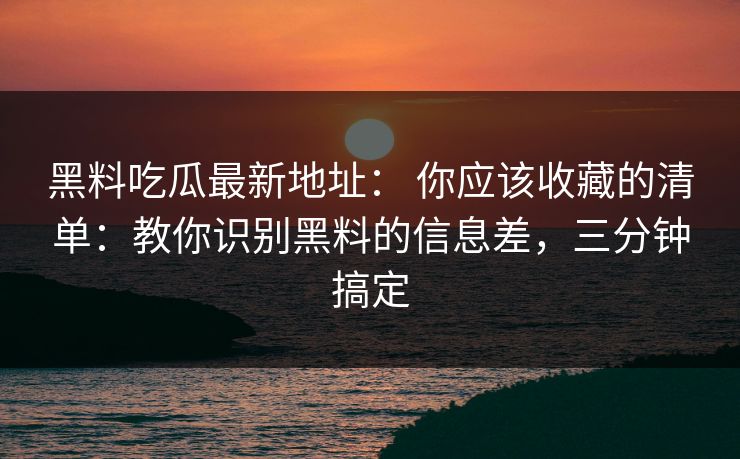 黑料吃瓜最新地址： 你应该收藏的清单：教你识别黑料的信息差，三分钟搞定