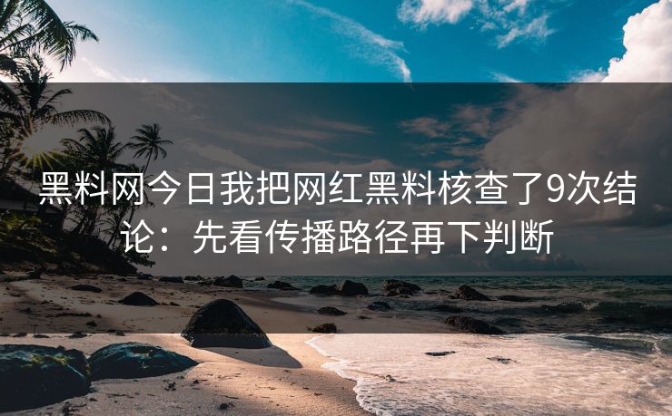 黑料网今日我把网红黑料核查了9次结论：先看传播路径再下判断