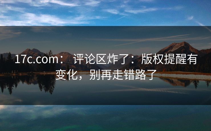 17c.com： 评论区炸了：版权提醒有变化，别再走错路了