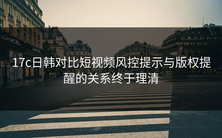 17c日韩对比短视频风控提示与版权提醒的关系终于理清