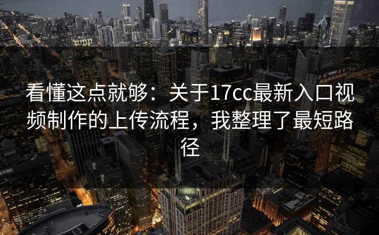看懂这点就够：关于17cc最新入口视频制作的上传流程，我整理了最短路径