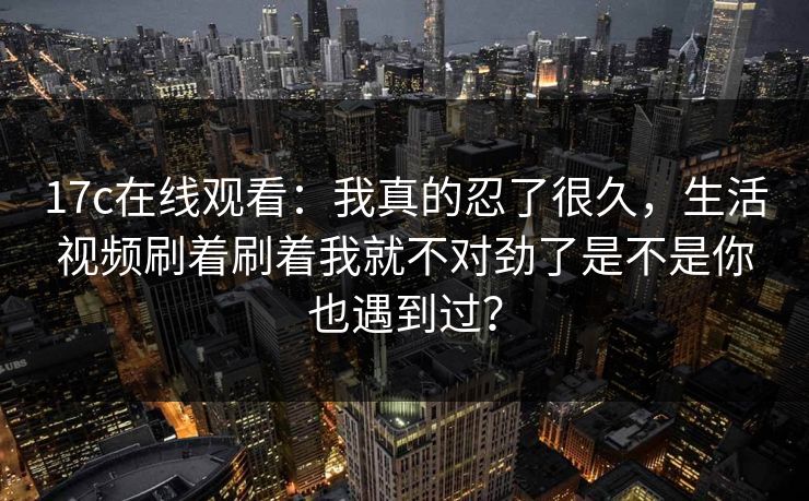 17c在线观看：我真的忍了很久，生活视频刷着刷着我就不对劲了是不是你也遇到过？