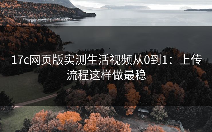 17c网页版实测生活视频从0到1：上传流程这样做最稳
