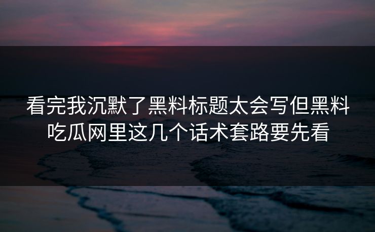 看完我沉默了黑料标题太会写但黑料吃瓜网里这几个话术套路要先看