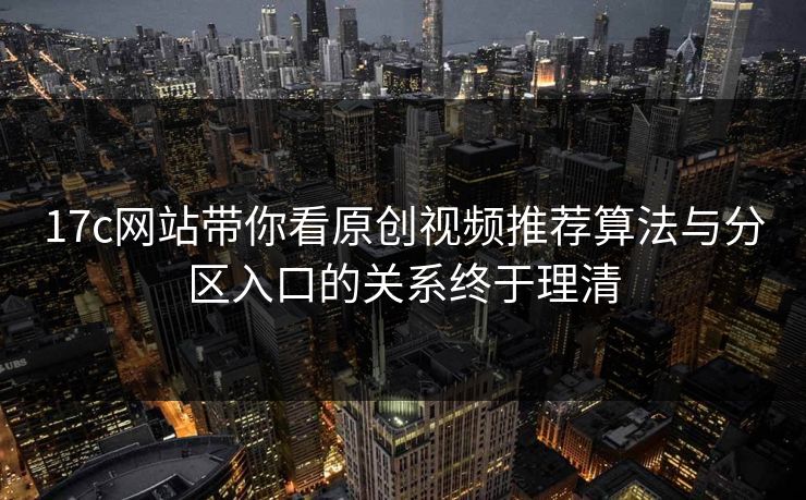 17c网站带你看原创视频推荐算法与分区入口的关系终于理清