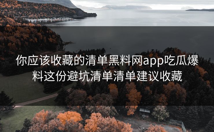 你应该收藏的清单黑料网app吃瓜爆料这份避坑清单清单建议收藏