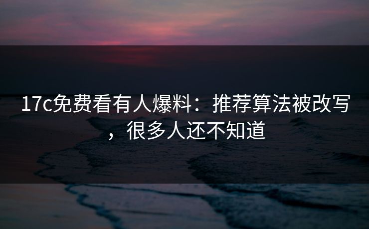 17c免费看有人爆料：推荐算法被改写，很多人还不知道