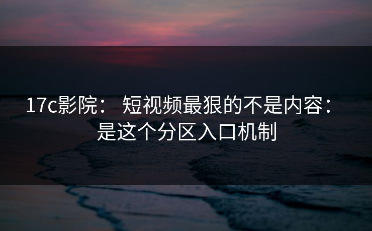 17c影院： 短视频最狠的不是内容： 是这个分区入口机制
