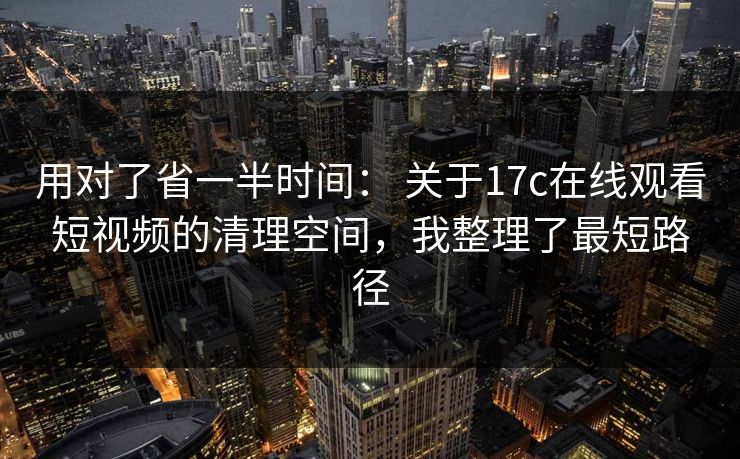 用对了省一半时间： 关于17c在线观看短视频的清理空间，我整理了最短路径