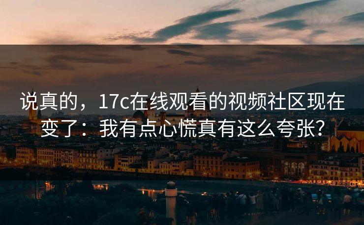 说真的，17c在线观看的视频社区现在变了：我有点心慌真有这么夸张？