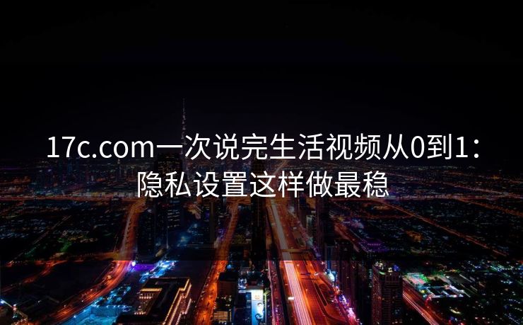 17c.com一次说完生活视频从0到1：隐私设置这样做最稳  第1张
