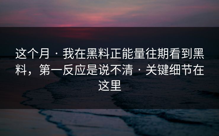 这个月 · 我在黑料正能量往期看到黑料，第一反应是说不清 · 关键细节在这里