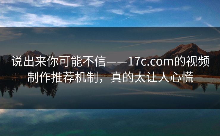 说出来你可能不信——17c.com的视频制作推荐机制，真的太让人心慌