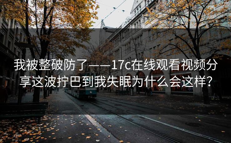 我被整破防了——17c在线观看视频分享这波拧巴到我失眠为什么会这样？
