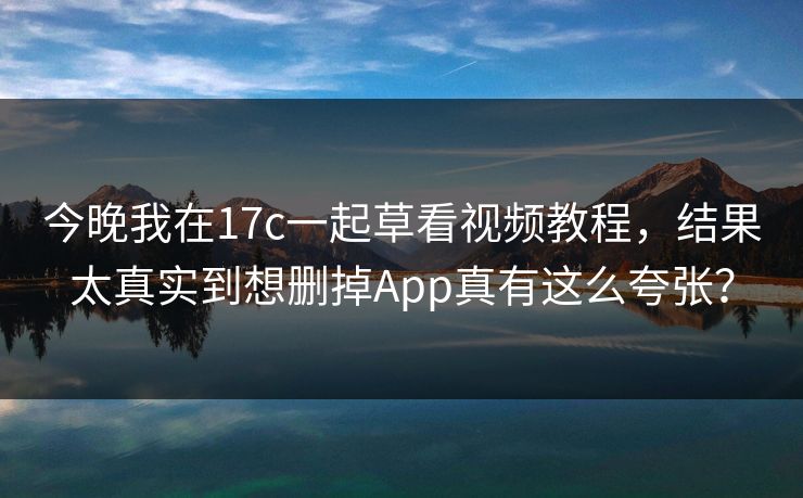 今晚我在17c一起草看视频教程，结果太真实到想删掉App真有这么夸张？