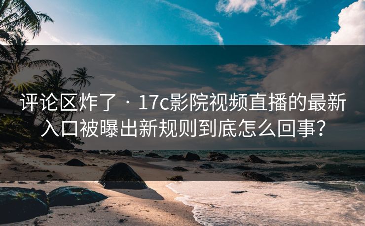 评论区炸了 · 17c影院视频直播的最新入口被曝出新规则到底怎么回事？