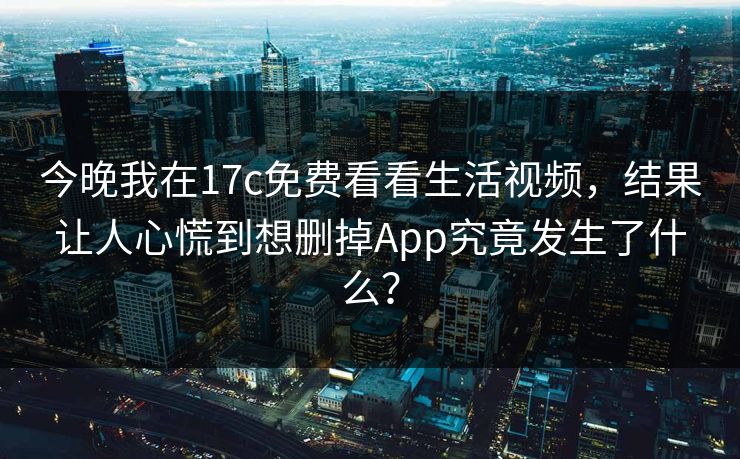 今晚我在17c免费看看生活视频，结果让人心慌到想删掉App究竟发生了什么？