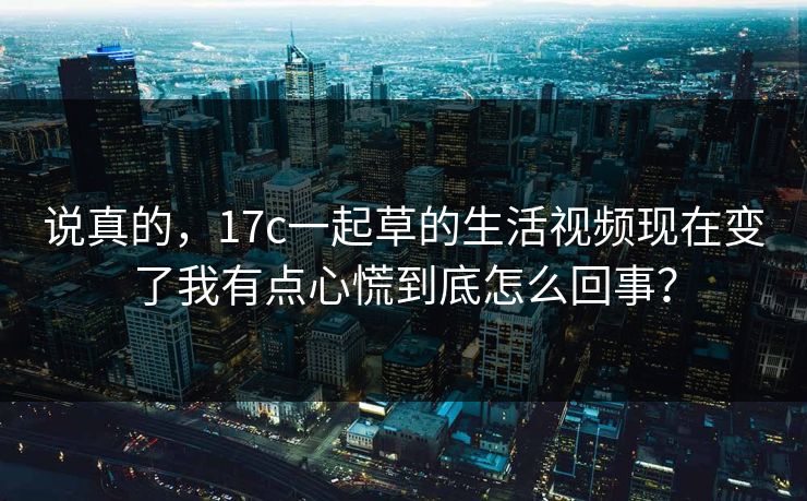 说真的，17c一起草的生活视频现在变了我有点心慌到底怎么回事？