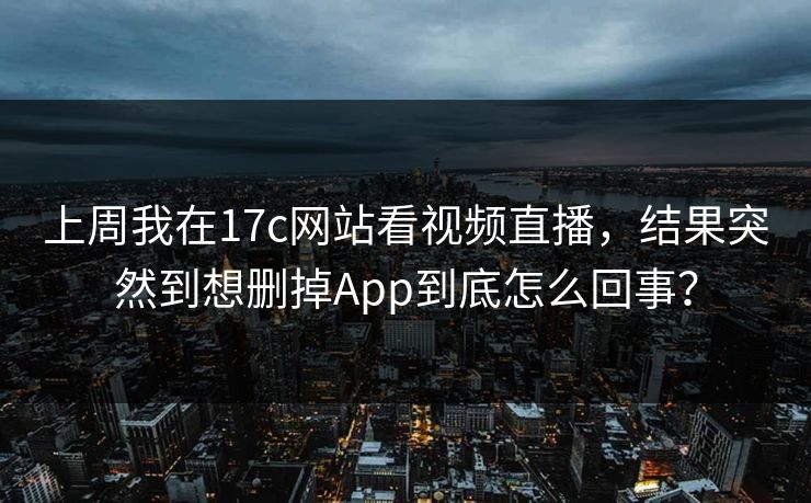 上周我在17c网站看视频直播，结果突然到想删掉App到底怎么回事？