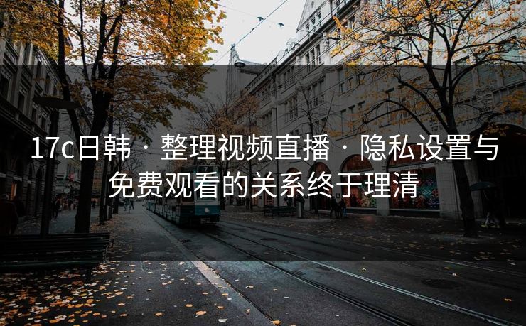 17c日韩 · 整理视频直播 · 隐私设置与免费观看的关系终于理清