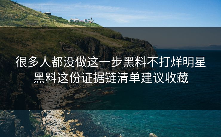 很多人都没做这一步黑料不打烊明星黑料这份证据链清单建议收藏