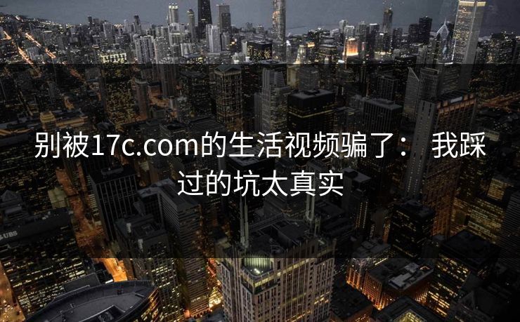 别被17c.com的生活视频骗了： 我踩过的坑太真实  第1张