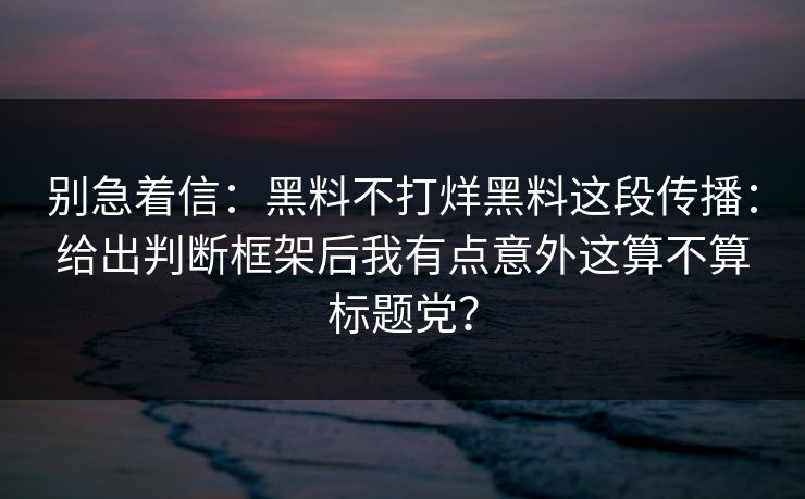别急着信：黑料不打烊黑料这段传播：给出判断框架后我有点意外这算不算标题党？