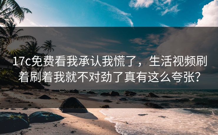 17c免费看我承认我慌了，生活视频刷着刷着我就不对劲了真有这么夸张？