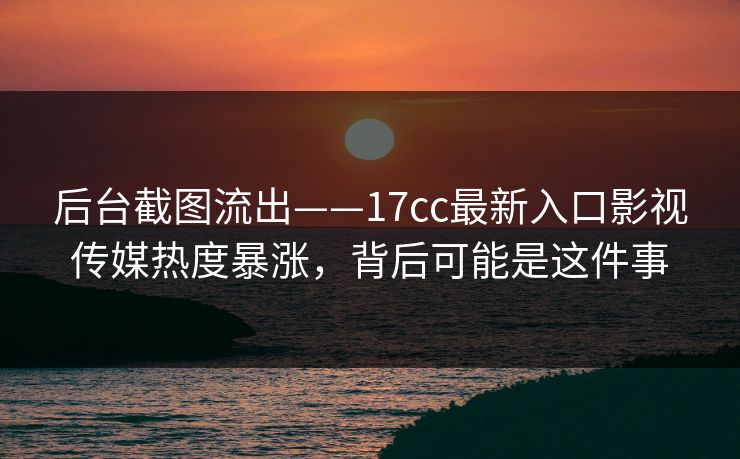 后台截图流出——17cc最新入口影视传媒热度暴涨，背后可能是这件事