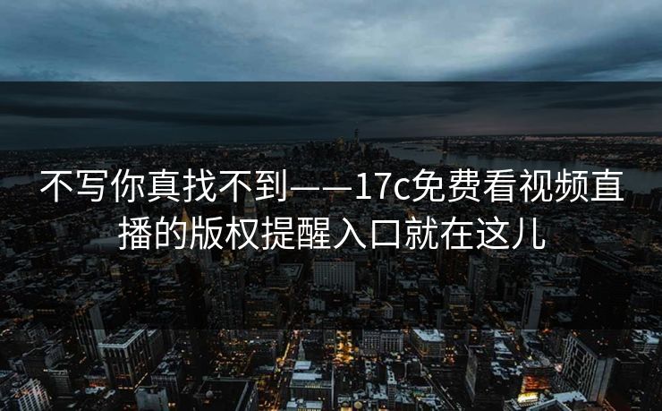 不写你真找不到——17c免费看视频直播的版权提醒入口就在这儿