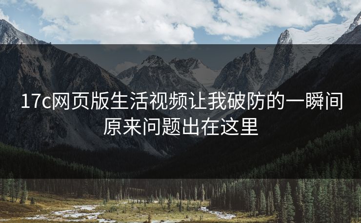 17c网页版生活视频让我破防的一瞬间原来问题出在这里