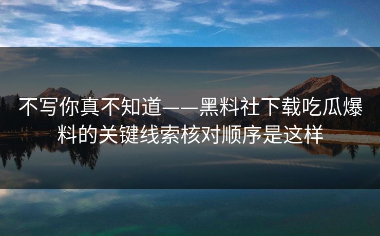 不写你真不知道——黑料社下载吃瓜爆料的关键线索核对顺序是这样