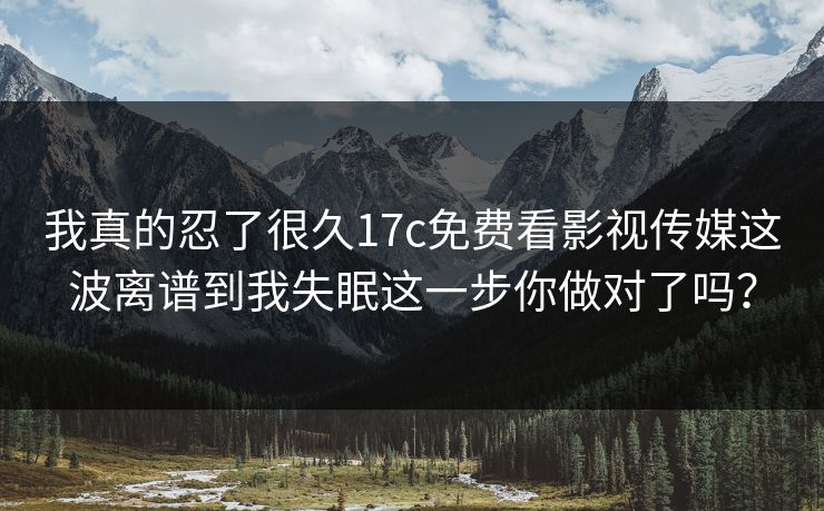 我真的忍了很久17c免费看影视传媒这波离谱到我失眠这一步你做对了吗？