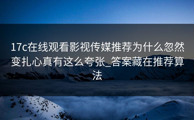 17c在线观看影视传媒推荐为什么忽然变扎心真有这么夸张_答案藏在推荐算法