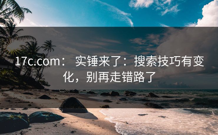 17c.com： 实锤来了：搜索技巧有变化，别再走错路了