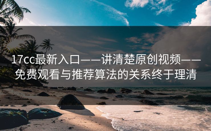 17cc最新入口——讲清楚原创视频——免费观看与推荐算法的关系终于理清
