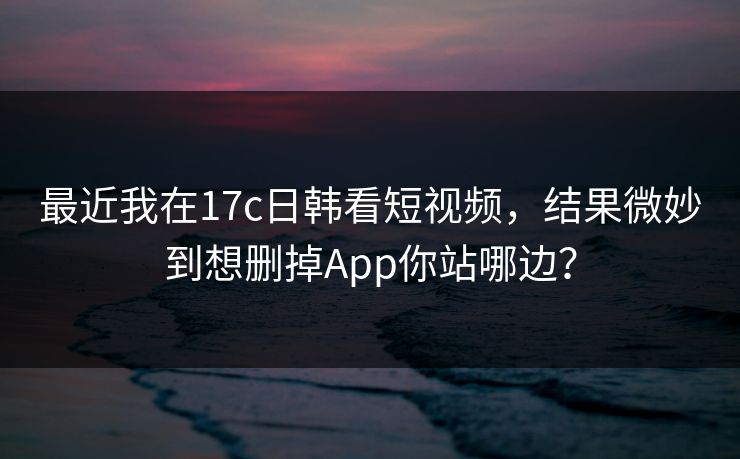 最近我在17c日韩看短视频，结果微妙到想删掉App你站哪边？