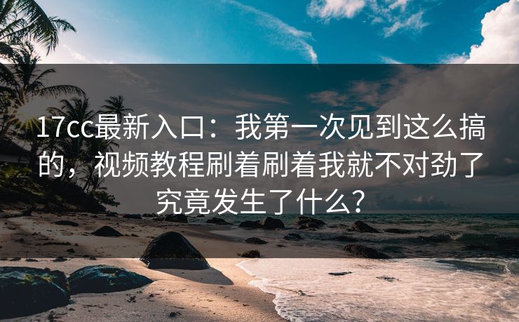 17cc最新入口：我第一次见到这么搞的，视频教程刷着刷着我就不对劲了究竟发生了什么？