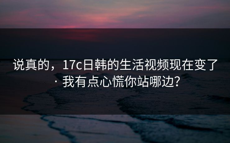 说真的，17c日韩的生活视频现在变了 · 我有点心慌你站哪边？