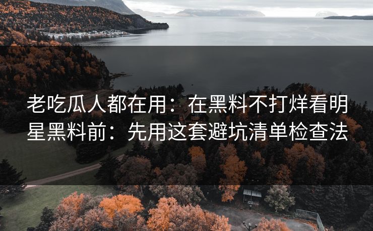 老吃瓜人都在用：在黑料不打烊看明星黑料前：先用这套避坑清单检查法