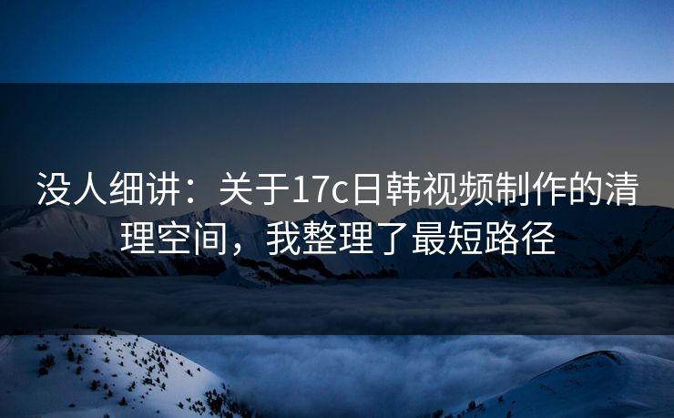没人细讲：关于17c日韩视频制作的清理空间，我整理了最短路径