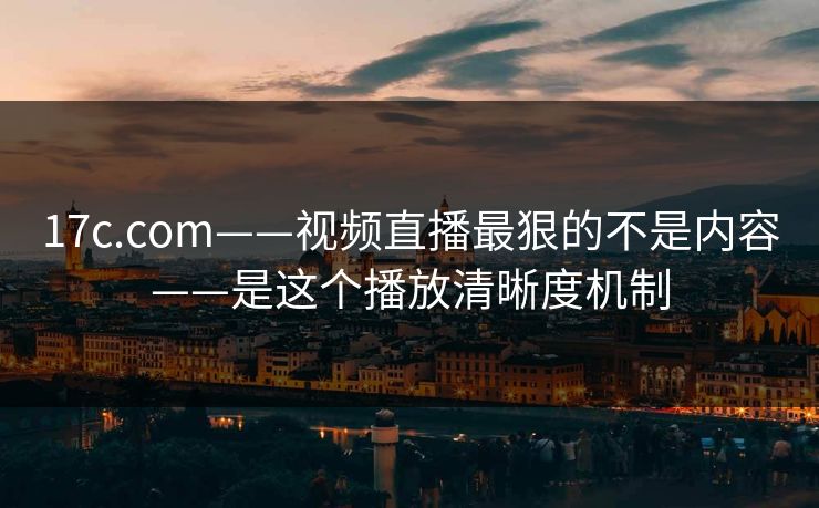 17c.com——视频直播最狠的不是内容——是这个播放清晰度机制