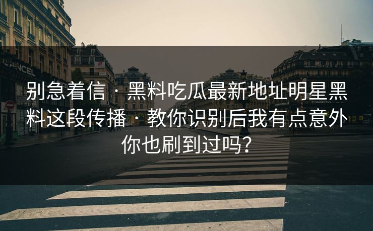 别急着信 · 黑料吃瓜最新地址明星黑料这段传播 · 教你识别后我有点意外你也刷到过吗？