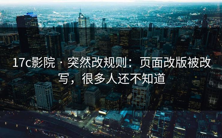 17c影院 · 突然改规则：页面改版被改写，很多人还不知道