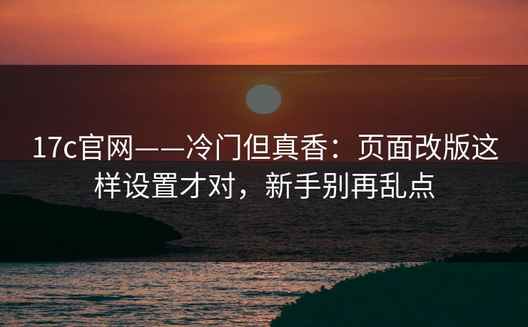 17c官网——冷门但真香：页面改版这样设置才对，新手别再乱点